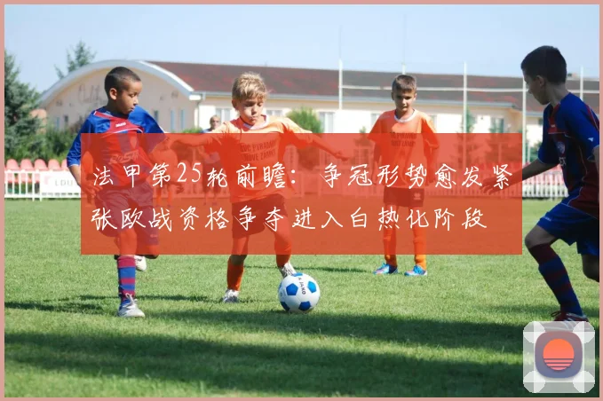 法甲第25轮前瞻：争冠形势愈发紧张欧战资格争夺进入白热化阶段