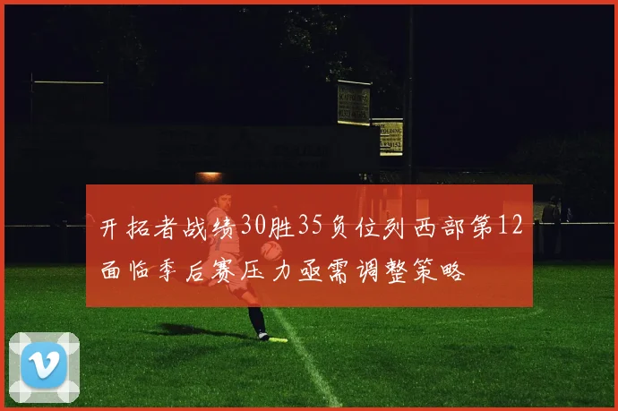 开拓者战绩30胜35负位列西部第12面临季后赛压力亟需调整策略