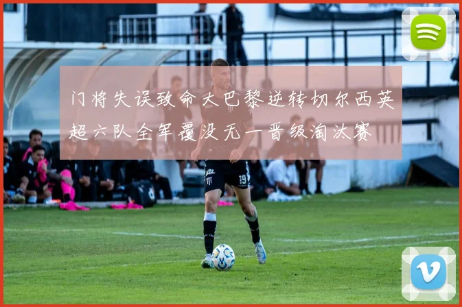 门将失误致命大巴黎逆转切尔西英超六队全军覆没无一晋级淘汰赛