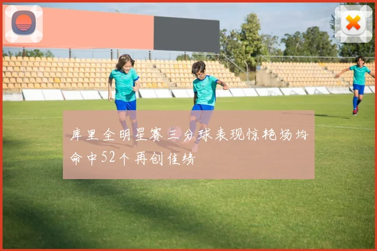 库里全明星赛三分球表现惊艳场均命中52个再创佳绩