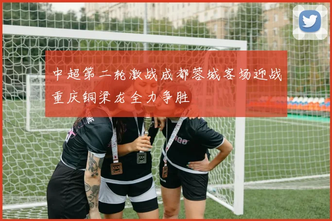 中超第二轮激战成都蓉城客场迎战重庆铜梁龙全力争胜